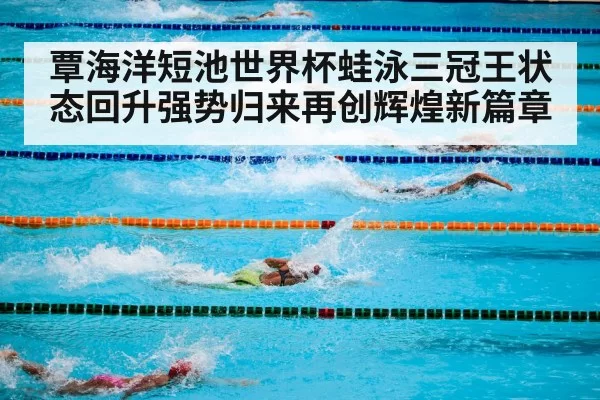 覃海洋短池世界杯蛙泳三冠王状态回升强势归来再创辉煌新篇章