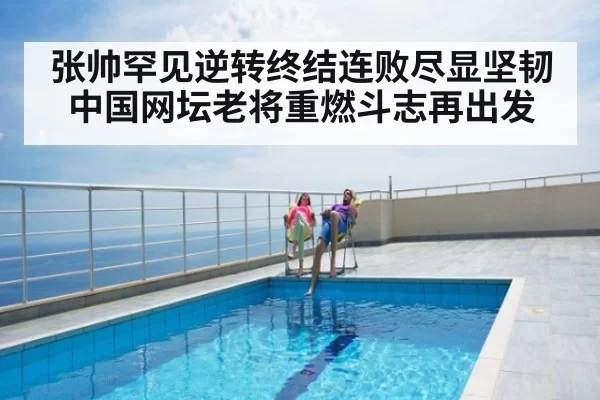 张帅罕见逆转终结连败尽显坚韧 中国网坛老将重燃斗志再出发