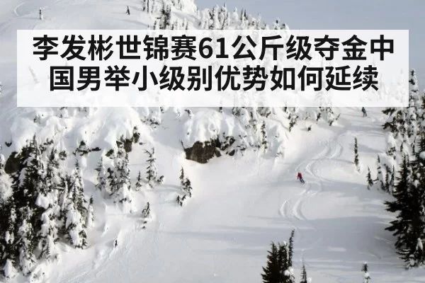 李发彬世锦赛61公斤级夺金中国男举小级别优势如何延续
